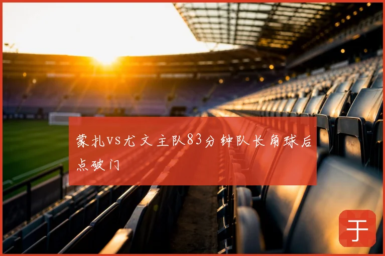 蒙扎vs尤文主队83分钟队长角球后点破门